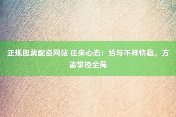 正规股票配资网站 往来心态:给与不祥情趣,方能掌控全局