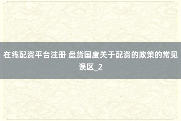在线配资平台注册 盘货国度关于配资的政策的常见误区_2