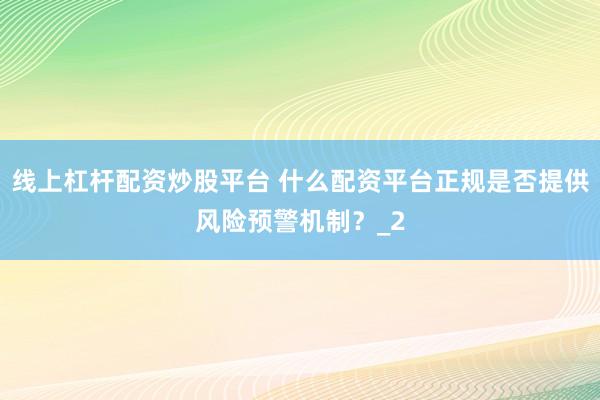 线上杠杆配资炒股平台 什么配资平台正规是否提供风险预警机制？_2