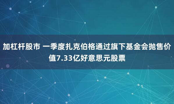 加杠杆股市 一季度扎克伯格通过旗下基金会抛售价值7.33亿好意思元股票