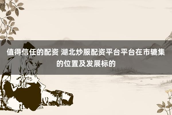 值得信任的配资 湖北炒服配资平台平台在市辘集的位置及发展标的
