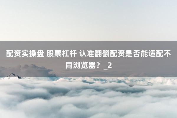 配资实操盘 股票杠杆 认准翻翻配资是否能适配不同浏览器?_2