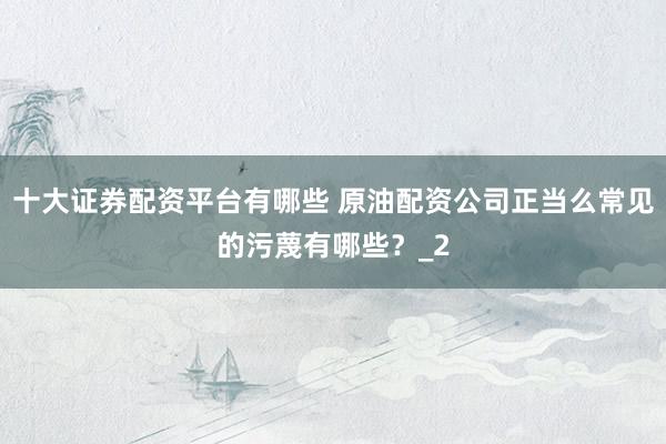 十大证券配资平台有哪些 原油配资公司正当么常见的污蔑有哪些？_2