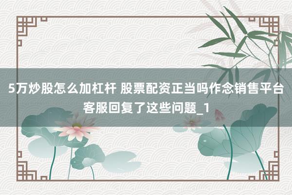 5万炒股怎么加杠杆 股票配资正当吗作念销售平台客服回复了这些问题_1